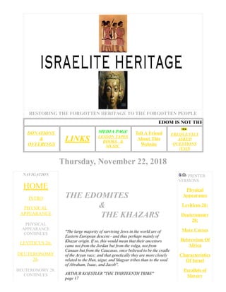 RESTORING THE FORGOTTEN HERITAGE TO THE FORGOTTEN PEOPLE
DONATIONS
&
OFFERINGS
LINKS
MEDIA PAGE
LESSON TAPES
BOOKS, &
MUSIC
Tell A Friend
About This
Website
FREQUENTLY
ASKED
QUESTIONS
(FAQ)
Thursday, November 22, 2018
NAVIGATION
HOME
INTRO
PHYSICAL
APPEARANCE
PHYSICAL
APPEARANCE
CONTINUES
LEVITICUS 26:
DEUTERONOMY
28:
DEUTERONOMY 28:
CONTINUES
THE EDOMITES
&
THE KHAZARS
"The large majority of surviving Jews in the world are of
Eastern European descent - and thus perhaps mainly of
Khazar origin. If so, this would mean that their ancestors
came not from the Jordan but from the volga, not from
Canaan but from the Caucasus, once believed to be the cradle
of the Aryan race; and that genetically they are more closely
related to the Hun, uigur, and Magyar tribes than to the seed
of Abraham, Isaac, and Jacob".
ARTHUR KOESTLER "THE THIRTEENTH TRIBE"
page 17
PRINTER
VERSIONS
Physical
Appearance
Leviticus 26:
Deuteronomy
28:
More Curses
Hebrewism Of
Africa
Characteristics
Of Israel
Parallels of
Slavery
EDOM IS NOT THE
 
