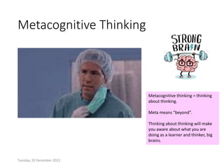 Metacognitive Thinking
Tuesday, 20 December 2022
Metacognitive thinking = thinking
about thinking.
Meta means “beyond”.
Thinking about thinking will make
you aware about what you are
doing as a learner and thinker, big
brains.
 