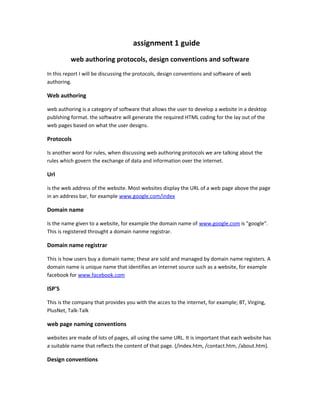 assignment 1 guide
web authoring protocols, design conventions and software
In this report I will be discussing the protocols, design conventions and software of web
authoring.
Web authoring
web authoring is a category of software that allows the user to develop a website in a desktop
publshing format. the softwatre will generate the required HTML coding for the lay out of the
web pages based on what the user designs.
Protocols
Is another word for rules, when discussing web authoring protocols we are talking about the
rules which govern the exchange of data and information over the internet.
Url
is the web address of the website. Most websites display the URL of a web page above the page
in an address bar, for example www.google.com/index
Domain name
Is the name given to a website, for example the domain name of www.google.com is "google".
This is registered throught a domain nanme registrar.
Domain name registrar
This is how users buy a domain name; these are sold and managed by domain name registers. A
domain name is unique name that identifies an internet source such as a website, for example
facebook for www.facebook.com
ISP'S
This is the company that provides you with the acces to the internet, for example; BT, Virging,
PlusNet, Talk-Talk
web page naming conventions
websites are made of lots of pages, all using the same URL. It is important that each website has
a suitable name that reflects the content of that page. (/index.htm, /contact.htm, /about.htm).
Design conventions
 