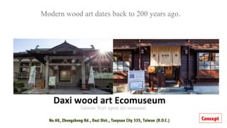 Daxi	wood	art	Ecomuseum
No.68, Zhongzheng Rd., Daxi Dist., Taoyuan City 335, Taiwan (R.O.C.)

Modern wood art dates back to 200 years ago.
	
Concept
 
