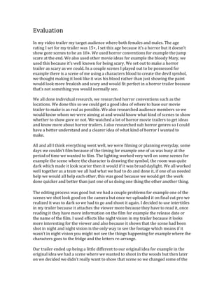 Evaluation
In my video trailer my target audience where both females and males. The age
rating I set for my trailer was 15+, I set this age because it’s a horror but it doesn’t
show gore scenes to be an 18+. We used horror conventions for example the jump
scare at the end. We also used other movie ideas for example the bloody Mary, we
used this because it’s well known for being scary. We set out to make a horror
trailer as scary as we could. In a couple scenes I played out to be possessed for
example there is a scene of me using a characters blood to create the devil symbol,
we thought making it look like it was his blood rather than just showing the paint
would look more freakish and scary and would fit perfect in a horror trailer because
that’s not something you would normally see.
We all done individual research, we researched horror conventions such as the
locations. We done this so we could get a good idea of where to base our movie
trailer to make is as real as possible. We also researched audience members so we
would know whom we were aiming at and would know what kind of scenes to show
whether to show gore or not. We watched a lot of horror movie trailers to get ideas
and know more about horror trailers. I also researched sub horror genres so I could
have a better understand and a clearer idea of what kind of horror I wanted to
make.
All and all I think everything went well, we were filming or planning everyday, some
days we couldn’t film because of the timing for example one of us was busy at the
period of time we wanted to film. The lighting worked very well on some scenes for
example the scene where the character is drawing the symbol, the room was quite
dark which made it look scarier then it would if it was broad daylight. We all worked
well together as a team we all had what we had to do and done it, if one of us needed
help we would all help each other, this was good because we would get the work
done quicker and better than just one of us doing one thing the other another thing.
The editing process was good but we had a couple problems for example one of the
scenes we shot look good on the camera but once we uploaded it on final cut pro we
realized it was to dark so we had to go and shoot it again. I decided to use intertitles
in my trailer because it attaches the viewer more because they have to read it, once
reading it they have more information on the film for example the release date or
the name of the film. I used effects like night vision in my trailer because it looks
more interesting for the viewer and also because it shows that the scene had been
shot in night and night vision is the only way to see the footage which means if it
wasn’t in night vision you might not see the things happening for example where the
characters goes to the fridge and the letters re-arrange.
Our trailer ended up being a little different to our original idea for example in the
original idea we had a scene where we wanted to shoot in the woods but then later
on we decided we didn’t really want to show that scene so we changed some of the
 