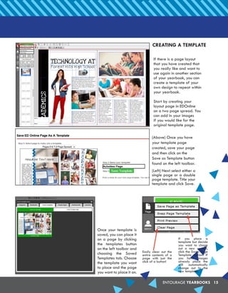 ENTOURAGE YEARBOOKS 15
CREATING A TEMPLATE
If there is a page layout
that you have created that
you really like and want to
use again in another section
of your yearbook, you can
create a template of your
own design to repeat within
your yearbook.
Start by creating your
layout page in EDOnline
on a two page spread. You
can add in your images
if you would like for the
original template page.
(Above) Once you have
your template page
created, save your page
and then click on the
Save as Template button
found on the left toolbar.
(Left) Next select either a
single page or a double
page template. Title your
template and click Save.
Once your template is
saved, you can place it
on a page by clicking
the templates button
on the left toolbar and
choosing the Saved
Templates tab. Choose
the template you want
to place and the page
you want to place it on.
If you place a
template but decide
you want to chage
out a new version,
click the Swap Page
Template option. If
you have images
already place the
will automatically
change out to the
new template.
Easily clear out the
entire contents of a
page with just the
click of a button!
 