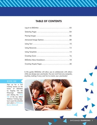 ENTOURAGE YEARBOOKS 1
TABLE OF CONTENTS
Log-In to EDOnline .  .  .  .  .  .  .  .  .  .  .  .  .  .  .  .  .  .  .  .  .  .  .  .  .  .  .  .  .  .  .  .  . 02
Selecting Pages .  .  .  .  .  .  .  .  .  .  .  .  .  .  .  .  .  .  .  .  .  .  .  .  .  .  .  .  .  .  .  .  .  .  . 04
Placing Images .  .  .  .  .  .  .  .  .  .  .  .  .  .  .  .  .  .  .  .  .  .  .  .  .  .  .  .  .  .  .  .  .  .  .  . 06
Advanced Image Options. .  .  .  .  .  .  .  .  .  .  .  .  .  .  .  .  .  .  .  .  .  .  .  .  .  .  . 08
Using Text .  .  .  .  .  .  .  .  .  .  .  .  .  .  .  .  .  .  .  .  .  .  .  .  .  .  .  .  .  .  .  .  .  .  .  .  .  .  .  . 10
Using Resources.  .  .  .  .  .  .  .  .  .  .  .  .  .  .  .  .  .  .  .  .  .  .  .  .  .  .  .  .  .  .  .  .  .  .  . 12
Using Templates .  .  .  .  .  .  .  .  .  .  .  .  .  .  .  .  .  .  .  .  .  .  .  .  .  .  .  .  .  .  .  .  .  .  . 14
Creating Cover.  .  .  .  .  .  .  .  .  .  .  .  .  .  .  .  .  .  .  .  .  .  .  .  .  .  .  .  .  .  .  .  .  .  .  . 16
EDOnline Menu Breakdown. .  .  .  .  .  .  .  .  .  .  .  .  .  .  .  .  .  .  .  .  .  .  .  .  .  . 18
Creating People Pages.  .  .  .  .  .  .  .  .  .  .  .  .  .  .  .  .  .  .  .  .  .  .  .  .  .  .  .  .  . 20
In this guide: EDOnline will allow you to collaborate with others
while you design your yearbooks. You can work from any computer,
anytime, making it easy and fun to create your yearbooks!
Sign up for a live
training session on the
basics of EDOnline
by logging into the
Entourage Website
and clicking the Help
Tab at the top. Select
Webinar Training Sign-
Up to open the schedule
and select a EDOnline
Basics Webinar!
Helpful Hint
 