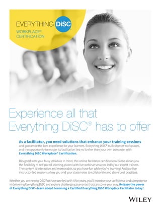 Experience all that
Everything DiSC®
has to offer
As a facilitator, you need solutions that enhance your training sessions
and guarantee the best experience for your learners. Everything DiSC® builds better workplaces,
and the opportunity to master its facilitation lies no further than your own computer with
Everything DiSC Workplace® Certification.
Designed with your busy schedule in mind, this online facilitator certification course allows you
the flexibility of self-paced learning, paired with live webinar sessions led by our expert trainers.
The content is interactive and memorable, so you have fun while you’re learning! And our live
instructor-led sessions allow you and your classmates to collaborate and share best practices.
Whether you are new to DiSC® or have worked with it for years, you’ll increase your confidence and competence
in delivering Everything DiSC and explore challenging scenarios that can come your way. Release the power
of Everything DiSC—learn about becoming a Certified Everything DiSC Workplace Facilitator today!
 