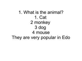 1. What is the animal?
1. Cat
2 monkey
3 dog
4 mouse
They are very popular in Edo
 