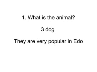 1. What is the animal?
3 dog
They are very popular in Edo
 