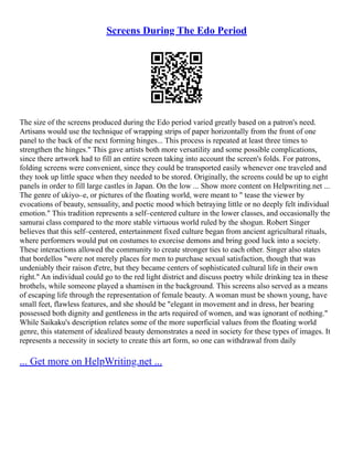 Screens During The Edo Period
The size of the screens produced during the Edo period varied greatly based on a patron's need.
Artisans would use the technique of wrapping strips of paper horizontally from the front of one
panel to the back of the next forming hinges... This process is repeated at least three times to
strengthen the hinges." This gave artists both more versatility and some possible complications,
since there artwork had to fill an entire screen taking into account the screen's folds. For patrons,
folding screens were convenient, since they could be transported easily whenever one traveled and
they took up little space when they needed to be stored. Originally, the screens could be up to eight
panels in order to fill large castles in Japan. On the low ... Show more content on Helpwriting.net ...
The genre of ukiyo–e, or pictures of the floating world, were meant to " tease the viewer by
evocations of beauty, sensuality, and poetic mood which betraying little or no deeply felt individual
emotion." This tradition represents a self–centered culture in the lower classes, and occasionally the
samurai class compared to the more stable virtuous world ruled by the shogun. Robert Singer
believes that this self–centered, entertainment fixed culture began from ancient agricultural rituals,
where performers would put on costumes to exorcise demons and bring good luck into a society.
These interactions allowed the community to create stronger ties to each other. Singer also states
that bordellos "were not merely places for men to purchase sexual satisfaction, though that was
undeniably their raison d'etre, but they became centers of sophisticated cultural life in their own
right." An individual could go to the red light district and discuss poetry while drinking tea in these
brothels, while someone played a shamisen in the background. This screens also served as a means
of escaping life through the representation of female beauty. A woman must be shown young, have
small feet, flawless features, and she should be "elegant in movement and in dress, her bearing
possessed both dignity and gentleness in the arts required of women, and was ignorant of nothing."
While Saikaku's description relates some of the more superficial values from the floating world
genre, this statement of idealized beauty demonstrates a need in society for these types of images. It
represents a necessity in society to create this art form, so one can withdrawal from daily
... Get more on HelpWriting.net ...
 