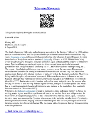 Tokugawa Shogunate
Tokugawa Shogunate: Strengths and Weaknesses
Robert H. Webb
History 483
Professor John H. Sagers
6 August 2010
The death of emperor Hideyoshi and subsequent ascension to the throne of Hideyori in 1598 set into
motion events that would alter the political landscape in Japan for the next two hundred and fifty
years. Tokugawa Ieyasu, in his quest to become absolute ruler of Japan defeated Hideyori loyalists
in the battle of Sekigahara and was appointed Shogun by Hideyori in 1603. This military "coup
d'état" effectively gave Tokugawa complete control of Japan and reduced the emperor to little more
than a figurehead in the governing of Japan. As history would show, the feudal system of
government that Tokugawa created ultimately led to ... Show more content on Helpwriting.net ...
The primary beneficiaries of the emerging money economy were the merchants. Daimyo and
samurai traded their rice for money with the merchants who soon became very rich. Merchants,
cashing in on daimyo debt attained positions of authority within the daimyo households. Many were
living lavish lifestyles only dreamt of by samurai. This caused resentment in Japanese society
because, although they were socially inferior, merchants enjoyed an elevated status economically
(Kunihiko 1997). Perhaps the social class that suffered the most indignities was the samurai who,
lacking the means to earn a living on their regular income, indulged in the lifestyle of Edo. Many
had to resort to engaging in handicraft for income vice training at the martial arts thus leading to
inherent corruption (Nobumitsu 1997).
Ultimately, the Tokugawa shogunate wanted to maintain political and social stability in Japan. By
seizing power, Ieyasu was able to quell domestic unrest but another threat was still presented for
total control. Foreign influence proved to be a serious threat to stability within Japan. The initial
threat to Japan was presented by Christian missionaries. After an initial introduction to Christianity,
the shogunate conducted a purging and outlawed the religion. This led to a prolonged isolation of
Japanese society from Western influence. The shogunate wished to prevent daimyo from conspiring
with foreigners thus
... Get more on HelpWriting.net ...
 