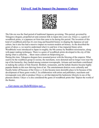 Ukiyo-E And Its Impact On Japanese Culture
The Edo era was the final period of traditional Japanese governing. This period, governed by
Tokugawa shoguns, propelled art and common folk in Japan into a new era. Ukiyo–e, a genre of
woodblock prints, is a japanese art form that came to be during this period. The invention of this
kind of woodblock print has it's own long and beautiful history in shaping the Japanese art and
culture, but it also has had a massive impact on western modern art history. As the described the
genre of ukiyo–e, we need to understand what it is and how it has impacted future artist.
Woodblocks were introduced to Japan in roughly, the 8th century by Buddhist missionaries, along
with paper making techniques. There is a genre of woodblock prints developed in the city of Edo
during what is called the ... Show more content on Helpwriting.net ...
During this time, Tokugawa shoguns have assumed power with the blessing of the emperor. What
used to be the wealthiest group in society, the merchants, were demoted and no longer were near the
top of the hierarchy; they landed among common townspeople. Artisans and merchants contributed
in making the culture of Edo flourish. Brothels, restaurants, and the kabuki theatres became highly
popular thanks to this new thriving form of art. The entertainment districts were culturally and
fiscally better off because of the Ukiyo–e. It also became more desirable place to be because of the
development of these genre works,5. In collaboration with artists and publishers, merchants and
townspeople were able to produce Ukiyo–e; art that depicted the hedonistic lifestyle in one of the
pleasure district. Ukiyo–e is also considered the genre of woodblock prints that "depicts the world of
the theater,
... Get more on HelpWriting.net ...
 