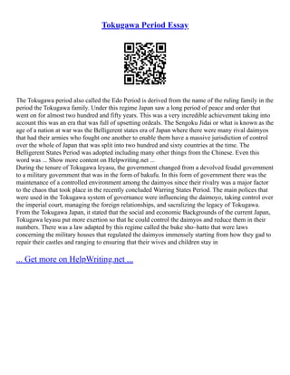 Tokugawa Period Essay
The Tokugawa period also called the Edo Period is derived from the name of the ruling family in the
period the Tokugawa family. Under this regime Japan saw a long period of peace and order that
went on for almost two hundred and fifty years. This was a very incredible achievement taking into
account this was an era that was full of upsetting ordeals. The Sengoku Jidai or what is known as the
age of a nation at war was the Belligerent states era of Japan where there were many rival daimyos
that had their armies who fought one another to enable them have a massive jurisdiction of control
over the whole of Japan that was split into two hundred and sixty countries at the time. The
Belligerent States Period was adopted including many other things from the Chinese. Even this
word was ... Show more content on Helpwriting.net ...
During the tenure of Tokugawa leyasu, the government changed from a devolved feudal government
to a military government that was in the form of bakufu. In this form of government there was the
maintenance of a controlled environment among the daimyos since their rivalry was a major factor
to the chaos that took place in the recently concluded Warring States Period. The main polices that
were used in the Tokugawa system of governance were influencing the daimoyo, taking control over
the imperial court, managing the foreign relationships, and sacralizing the legacy of Tokugawa.
From the Tokugawa Japan, it stated that the social and economic Backgrounds of the current Japan,
Tokugawa leyasu put more exertion so that he could control the daimyos and reduce them in their
numbers. There was a law adapted by this regime called the buke sho–hatto that were laws
concerning the military houses that regulated the daimyos immensely starting from how they gad to
repair their castles and ranging to ensuring that their wives and children stay in
... Get more on HelpWriting.net ...
 