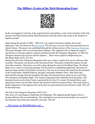 The Military Events of the Meiji Restoration Essay
In this investigation I will look at the major historical and military events of the transition of the Edo
period to the Meiji Period and the Meiji Restoration and look at how they relate to the freedom of
Japanese people.
Japan during the periods of 1600 – 1868 A.D. was a land of seclusion, military power and
oppression. This was known as the Edo period. This however was one of the most peaceful times in
Japan's history. This peace was established through the military powers of the Tokugawa Shogunate.
This peace brought with it no real individual freedoms. The supposed ruler of Japan the emperor
was known as a du jure emperor, ruling by permission from the Tokugawa Shogunate. In 1868, the
Tokugawa shogun lost its power and the emperor ... Show more content on Helpwriting.net ...
The Black Ships (1853–56 A.D.)
During the rule of the Tokugawa Shogunate, there was a policy in place that cut ties with any other
countries. This policy was known as the Seclusion Policy. This policy limited the amount of trade
with other countries. This policy was still in place during the arrival of the Black Ships. The Black
Ships were a series of American gunships with the intent on establishing diplomatic and trade ties
between Japan and the United States of America. This was an invitation delivered from the president
of the United States, Millard Fillmore, through Commodore Matthew Perry. After Perry had
delivered the message from the president, the ships left and promised to return in one year's time.
This ultimatum intimidated Japan. This started a negotiation that ended the Seclusion policy. The
document known as the Harry Treaty, negotiated by the first U.S. consul, Townsend Harris, gave
special provisions over the other nations and started to end the Seclusion Policy. This treaty leads to
further oppression of the Japanese but not by their own government but the Western world. This will
be discussed later.
The Fall of the Tokugawa Shogunate (1867 A.D.)
This series of events began to undermine the Shogunate. The Japanese people began to have a
foreign influence that was intimidating. This intimidation was crucial as the people were scared of
the American forces that also returned a year later. This left
... Get more on HelpWriting.net ...
 