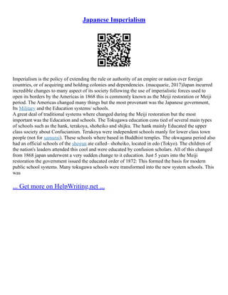 Japanese Imperialism
Imperialism is the policy of extending the rule or authority of an empire or nation over foreign
countries, or of acquiring and holding colonies and dependencies. (macquarie, 2017)Japan incurred
incredible changes to many aspect of its society following the use of imperialistic forces used to
open its borders by the Americas in 1868 this is commonly known as the Meiji restoration or Meiji
period. The Americas changed many things but the most provenant was the Japanese government,
Its Military and the Education systems/ schools.
A great deal of traditional systems where changed during the Meiji restoration but the most
important was the Education and schools. The Tokugawa education cons tied of several main types
of schools such as the hank, terakoya, shoheiko and shijku. The hank mainly Educated the upper
class society about Confucianism. Terakoya were independent schools manly for lower class town
people (not for samurai). These schools where based in Buddhist temples. The okwagana period also
had an official schools of the shogun ate called– shoheiko, located in edo (Tokyo). The children of
the nation's leaders attended this cool and were educated by confusion scholars. All of this changed
from 1868 japan underwent a very sudden change to it education. Just 5 years into the Meiji
restoration the government issued the educated order of 1872: This formed the basis for modern
public school systems. Many tokugawa schools were transformed into the new system schools. This
was
... Get more on HelpWriting.net ...
 