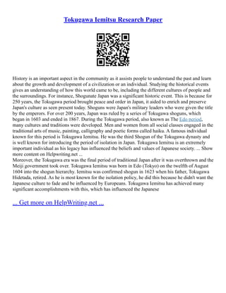 Tokugawa Iemitsu Research Paper
History is an important aspect in the community as it assists people to understand the past and learn
about the growth and development of a civilization or an individual. Studying the historical events
gives an understanding of how this world came to be, including the different cultures of people and
the surroundings. For instance, Shogunate Japan was a significant historic event. This is because for
250 years, the Tokugawa period brought peace and order in Japan, it aided to enrich and preserve
Japan's culture as seen present today. Shoguns were Japan's military leaders who were given the title
by the emperors. For over 200 years, Japan was ruled by a series of Tokugawa shoguns, which
began in 1603 and ended in 1867. During the Tokugawa period, also known as The Edo period,
many cultures and traditions were developed. Men and women from all social classes engaged in the
traditional arts of music, painting, calligraphy and poetic forms called haiku. A famous individual
known for this period is Tokugawa Iemitsu. He was the third Shogun of the Tokugawa dynasty and
is well known for introducing the period of isolation in Japan. Tokugawa Iemitsu is an extremely
important individual as his legacy has influenced the beliefs and values of Japanese society. ... Show
more content on Helpwriting.net ...
Moreover, the Tokugawa era was the final period of traditional Japan after it was overthrown and the
Meiji government took over. Tokugawa Iemitsu was born in Edo (Tokyo) on the twelfth of August
1604 into the shogun hierarchy. Iemitsu was confirmed shogun in 1623 when his father, Tokugawa
Hidetada, retired. As he is most known for the isolation policy, he did this because he didn't want the
Japanese culture to fade and be influenced by Europeans. Tokugawa Iemitsu has achieved many
significant accomplishments with this, which has influenced the Japanese
... Get more on HelpWriting.net ...
 