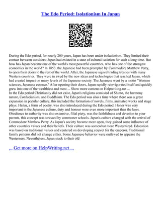 The Edo Period: Isolationism In Japan
During the Edo period, for nearly 200 years, Japan has been under isolationism. They limited their
contact between outsiders; Japan had existed in a state of cultural isolation for such a long time. But
how has Japan become one of the world's most powerful countries, who has one of the strongest
economies in the world? In 1853, the Japanese had been prompted by Commodore Matthew Perry,
to open their doors to the rest of the world. After, the Japanese signed trading treaties with many
Western countries. They were in awed by the new ideas and technologies that reached Japan, which
had created impact on many levels of the Japanese society. The Japanese went by a motto "Western
sciences, Japanese essence." After opening their doors, Japan rapidly reinvigorated itself and quickly
grew into one of the wealthiest and most ... Show more content on Helpwriting.net ...
In the Edo period Christianity did not exist, Japan's religions consisted of Shinto, the harmony
nature, Confucianism, and Buddhism. The Edo period was also a time where there was a great
expansion in popular culture, this included the formation of novels, films, animated works and stage
plays. Haiku, a form of poetry, was also introduced during the Edo period. Honor was very
important in the Japanese culture, duty and honour were even more important than the laws.
Obedience to authority was also extensive, filial piety, was the faithfulness and devotion to your
parents, this concept was stressed by commoner schools. Japan's culture changed with the arrival of
Commodore Matthew Perry. As Japan's society became more open, they gained some influence of
other countries values and their beliefs. Their culture was somewhat more Westernized. Education
was based on traditional values and centered on developing respect for the emperor. Traditional
family patterns did not change either. Some Japanese behavior were outlawed to appease the
Westerners. Nevertheless, Japan stuck to their old
... Get more on HelpWriting.net ...
 