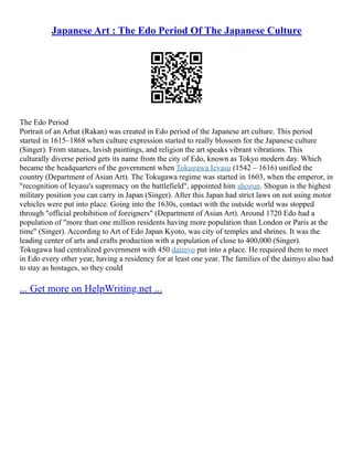 Japanese Art : The Edo Period Of The Japanese Culture
The Edo Period
Portrait of an Arhat (Rakan) was created in Edo period of the Japanese art culture. This period
started in 1615–1868 when culture expression started to really blossom for the Japanese culture
(Singer). From statues, lavish paintings, and religion the art speaks vibrant vibrations. This
culturally diverse period gets its name from the city of Edo, known as Tokyo modern day. Which
became the headquarters of the government when Tokugawa Ieyasu (1542 – 1616) unified the
country (Department of Asian Art). The Tokugawa regime was started in 1603, when the emperor, in
"recognition of Ieyasu's supremacy on the battlefield", appointed him shogun. Shogun is the highest
military position you can carry in Japan (Singer). After this Japan had strict laws on not using motor
vehicles were put into place. Going into the 1630s, contact with the outside world was stopped
through "official prohibition of foreigners" (Department of Asian Art). Around 1720 Edo had a
population of "more than one million residents having more population than London or Paris at the
time" (Singer). According to Art of Edo Japan Kyoto, was city of temples and shrines. It was the
leading center of arts and crafts production with a population of close to 400,000 (Singer).
Tokugawa had centralized government with 450 daimyo put into a place. He required them to meet
in Edo every other year, having a residency for at least one year. The families of the daimyo also had
to stay as hostages, so they could
... Get more on HelpWriting.net ...
 
