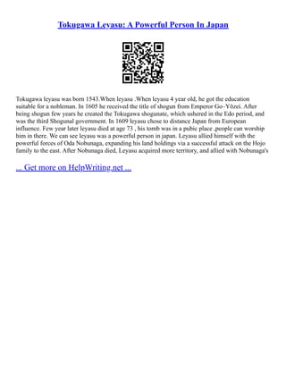 Tokugawa Leyasu: A Powerful Person In Japan
Tokugawa leyasu was born 1543.When leyasu .When leyasu 4 year old, he got the education
suitable for a nobleman. In 1605 he received the title of shogun from Emperor Go–Yōzei. After
being shogun few years he created the Tokugawa shogunate, which ushered in the Edo period, and
was the third Shogunal government. In 1609 leyasu chose to distance Japan from European
influence. Few year later leyasu died at age 73 , his tomb was in a pubic place ,people can worship
him in there. We can see leyasu was a powerful person in japan. Leyasu allied himself with the
powerful forces of Oda Nobunaga, expanding his land holdings via a successful attack on the Hojo
family to the east. After Nobunaga died, Leyasu acquired more territory, and allied with Nobunaga's
... Get more on HelpWriting.net ...
 