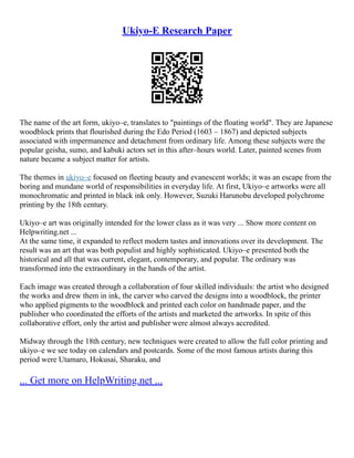 Ukiyo-E Research Paper
The name of the art form, ukiyo–e, translates to "paintings of the floating world". They are Japanese
woodblock prints that flourished during the Edo Period (1603 – 1867) and depicted subjects
associated with impermanence and detachment from ordinary life. Among these subjects were the
popular geisha, sumo, and kabuki actors set in this after–hours world. Later, painted scenes from
nature became a subject matter for artists.
The themes in ukiyo–e focused on fleeting beauty and evanescent worlds; it was an escape from the
boring and mundane world of responsibilities in everyday life. At first, Ukiyo–e artworks were all
monochromatic and printed in black ink only. However, Suzuki Harunobu developed polychrome
printing by the 18th century.
Ukiyo–e art was originally intended for the lower class as it was very ... Show more content on
Helpwriting.net ...
At the same time, it expanded to reflect modern tastes and innovations over its development. The
result was an art that was both populist and highly sophisticated. Ukiyo–e presented both the
historical and all that was current, elegant, contemporary, and popular. The ordinary was
transformed into the extraordinary in the hands of the artist.
Each image was created through a collaboration of four skilled individuals: the artist who designed
the works and drew them in ink, the carver who carved the designs into a woodblock, the printer
who applied pigments to the woodblock and printed each color on handmade paper, and the
publisher who coordinated the efforts of the artists and marketed the artworks. In spite of this
collaborative effort, only the artist and publisher were almost always accredited.
Midway through the 18th century, new techniques were created to allow the full color printing and
ukiyo–e we see today on calendars and postcards. Some of the most famous artists during this
period were Utamaro, Hokusai, Sharaku, and
... Get more on HelpWriting.net ...
 