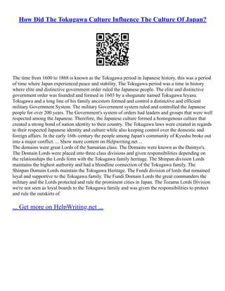 How Did The Tokugawa Culture Influence The Culture Of Japan?
The time from 1600 to 1868 is known as the Tokugawa period in Japanese history, this was a period
of time where Japan experienced peace and stability. The Tokugawa period was a time in history
where elite and distinctive government order ruled the Japanese people. The elite and distinctive
government order was founded and formed in 1603 by a shogunate named Tokugawa Ieyasu.
Tokugawa and a long line of his family ancestors formed and control a distinctive and efficient
military Government System. The military Government system ruled and controlled the Japanese
people for over 200 years. The Government's system of orders had leaders and groups that were well
respected among the Japanese. Therefore, the Japanese culture formed a homogenous culture that
created a strong bond of nation identity to their country. The Tokugawa laws were created in regards
to their respected Japanese identity and culture while also keeping control over the domestic and
foreign affairs. In the early 16th–century the people among Japan's community of Kyushu broke out
into a major conflict. ... Show more content on Helpwriting.net ...
The domains were great Lords of the Samarian class. The Domains were known as the Daimyo's.
The Domain Lords were placed into three class divisions and given responsibilities depending on
the relationships the Lords form with the Tokugawa family heritage. The Shinpan division Lords
maintains the highest authority and had a bloodline connection of the Tokugawa family. The
Shinpan Domain Lords maintain the Tokugawa Heritage. The Fundi division of lords that remained
loyal and supportive to the Tokugawa family. The Fundi Domain Lords the great commanders the
military and the Lords protected and rule the prominent cities in Japan. The Tozama Lords Division
we're not seen as loyal boards to the Tokugawa family and was given the responsibilities to protect
and rule the outskirts of
... Get more on HelpWriting.net ...
 