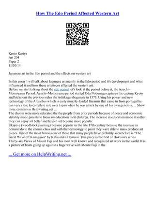 How The Edo Period Affected Western Art
Kento Kariya
Art 204
Paper 2
11/30/14
Japanese art in the Edo period and the effects on western art
In this essay I will talk about Japanese art mainly in the Edo period and it's development and what
influenced it and how these art pieces affected the western art.
Before we start talking about the edo period let's look at the period before it, the Azuchi–
Momoyama Period. Azuchi–Momoyama period started Oda Nobunaga captures the capture Kyoto
and kicks out the previous rules the Ashikaga shogunate in 1573. Using his power and new
technology of the Arquebus which is early muzzle–loaded firearms that came in from portugal he
can very close to complete rule over Japan when he was attack by one of his own generals, ... Show
more content on Helpwriting.net ...
The chonin were more educated the the people from prior periods because of peace and economic
stability made parents to focus on education their children. The increase in education made it so that
they can enjoy art better and helped art become more popular.
Ukiyo–e (woodblock painting) became popular in the late 17th century because the increase in
demand do to the chonin class and with the technology to paint they were able to mass produce art
pieces. One of the most famous one of these that many people have probably seen before is "The
Great Wave off Kanagawa" by Katsushika Hokusai. This piece is the first of Hokusai's series
Thirty–six Views of Mount Fuji and his most well known and recognized art work in the world. It is
a picture of boats going up against a huge wave with Mount Fuji in the
... Get more on HelpWriting.net ...
 