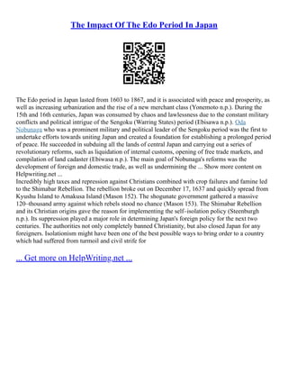 The Impact Of The Edo Period In Japan
The Edo period in Japan lasted from 1603 to 1867, and it is associated with peace and prosperity, as
well as increasing urbanization and the rise of a new merchant class (Yonemoto n.p.). During the
15th and 16th centuries, Japan was consumed by chaos and lawlessness due to the constant military
conflicts and political intrigue of the Sengoku (Warring States) period (Ebisawa n.p.). Oda
Nobunaga who was a prominent military and political leader of the Sengoku period was the first to
undertake efforts towards uniting Japan and created a foundation for establishing a prolonged period
of peace. He succeeded in subduing all the lands of central Japan and carrying out a series of
revolutionary reforms, such as liquidation of internal customs, opening of free trade markets, and
compilation of land cadaster (Ebiwasa n.p.). The main goal of Nobunaga's reforms was the
development of foreign and domestic trade, as well as undermining the ... Show more content on
Helpwriting.net ...
Incredibly high taxes and repression against Christians combined with crop failures and famine led
to the Shimabar Rebellion. The rebellion broke out on December 17, 1637 and quickly spread from
Kyushu Island to Amakusa Island (Mason 152). The shogunate government gathered a massive
120–thousand army against which rebels stood no chance (Mason 153). The Shimabar Rebellion
and its Christian origins gave the reason for implementing the self–isolation policy (Steenburgh
n.p.). Its suppression played a major role in determining Japan's foreign policy for the next two
centuries. The authorities not only completely banned Christianity, but also closed Japan for any
foreigners. Isolationism might have been one of the best possible ways to bring order to a country
which had suffered from turmoil and civil strife for
... Get more on HelpWriting.net ...
 