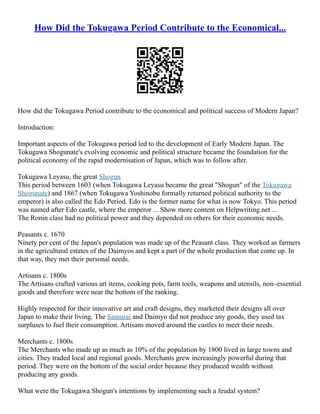 How Did the Tokugawa Period Contribute to the Economical...
How did the Tokugawa Period contribute to the economical and political success of Modern Japan?
Introduction:
Important aspects of the Tokugawa period led to the development of Early Modern Japan. The
Tokugawa Shogunate's evolving economic and political structure became the foundation for the
political economy of the rapid modernisation of Japan, which was to follow after.
Tokugawa Leyasu, the great Shogun
This period between 1603 (when Tokugawa Leyasu became the great "Shogun" of the Tokugawa
Shogunate) and 1867 (when Tokugawa Yoshinobu formally returned political authority to the
emperor) is also called the Edo Period. Edo is the former name for what is now Tokyo. This period
was named after Edo castle, where the emperor ... Show more content on Helpwriting.net ...
The Ronin class had no political power and they depended on others for their economic needs.
Peasants c. 1670
Ninety per cent of the Japan's population was made up of the Peasant class. They worked as farmers
in the agricultural estates of the Daimyos and kept a part of the whole production that come up. In
that way, they met their personal needs.
Artisans c. 1800s
The Artisans crafted various art items, cooking pots, farm tools, weapons and utensils, non–essential
goods and therefore were near the bottom of the ranking.
Highly respected for their innovative art and craft designs, they marketed their designs all over
Japan to make their living. The Samurai and Daimyo did not produce any goods, they used tax
surpluses to fuel their consumption. Artisans moved around the castles to meet their needs.
Merchants c. 1800s
The Merchants who made up as much as 10% of the population by 1800 lived in large towns and
cities. They traded local and regional goods. Merchants grew increasingly powerful during that
period. They were on the bottom of the social order because they produced wealth without
producing any goods.
What were the Tokugawa Shogun's intentions by implementing such a feudal system?
 