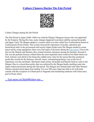 Culture Changes During The Edo Period
Culture Changes during the Edo Period
The Edo Period in Japan (1600–1868) was ruled by Shogun Tokugawa Ieyasu who was appointed
by the Emperor. During this time, many changes happened to promote stability among the people
and Japan. Early The Shogun adoptive a system which was later called Neo–Confucianism based on
Confucianism (From China). This system stressed the importance of morals, education and
hierarchical order in the government and society (Japan Guide.com).The Shogun needed to create
peace and by using segregation, there were four types of divisions during the Edo period. First at the
top was the Shogun and Samurai, they created structure and peace among the domains. Second in
line was the peasants because without them the most important need would not be filled which was
food. Artisans were third in line being they added some value for the reason that they produced
goods like swords for the Samurai, artwork, music, and painting/printing. Last on the list of
importance was the merchants. Merchants made money off people and therefor held no value to the
Shogun. Due to a closed door policy that was enforced by the Shogun hardly anything came into
Japan without permission during the Edo period. The Shogun also limited trade with other Western
Nations and prevented Japan from trading. For over 200 years Japan has little to do with trade
outside with the exception of a Dutch post in Nagasaki and maintaining relations with China and a
post in Pusan where
... Get more on HelpWriting.net ...
 