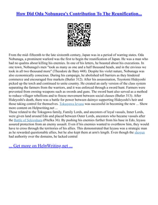 How Did Oda Nobunaga's Contribution To The Reunification...
From the mid–fifteenth to the late sixteenth century, Japan was in a period of warring states. Oda
Nobunaga, a prominent warlord was the first to begin the reunification of Japan. He was a man who
had no qualms about killing his enemies. In one of his letters, he boasted about his executions. In
one town, Nobunaga's men "took as many as one and a half thousand heads, and in the envious we
took in all two thousand more" (Theodore de Bary 448). Despite his violet nature, Nobunaga was
also economically conscious. During his campaign, he abolished toll barriers as they hindered
commerce and encouraged free markets (Butler 312). After his assassination, Toyotomi Hideyoshi
picked up the torch and continued to unite country. He created an early version of the class system
separating the farmers from the warriors, and it was enforced through a sword hunt. Farmers were
prevented from owning weapons such as swords and guns. The sword hunt also served as a method
to reduce villager rebellions and to freeze movement between social classes (Butler 313). After
Hideyoshi's death, there was a battle for power between daimyo supporting Hideyoshi's heir and
those taking control for themselves. Tokugawa Ieyasu was successful in becoming the new ... Show
more content on Helpwriting.net ...
Those related to the Tokugawa family, Family Lords, and ancestors of loyal vassals, Inner Lords,
were given land around Edo and placed between Outer Lords, ancestors who became vassals after
the Battle of Sekigahara (Pitelka 36). By pushing his enemies further from his base in Edo, Ieyasu
assured protection from an enemy assault. Even if his enemies wanted to overthrow him, they would
have to cross through the territories of his allies. This demonstrated that Ieyasu was a strategic man
as he rewarded questionable allies, but he also kept them at arm's length. Even though the shogun
had authority over the domains, he lacked central
... Get more on HelpWriting.net ...
 