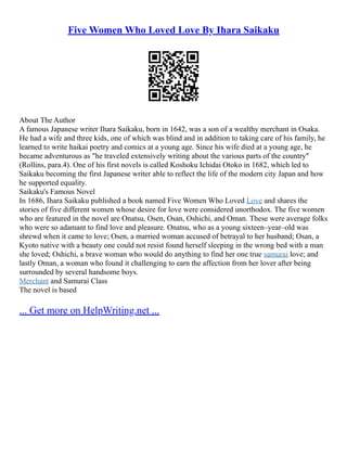 Five Women Who Loved Love By Ihara Saikaku
About The Author
A famous Japanese writer Ihara Saikaku, born in 1642, was a son of a wealthy merchant in Osaka.
He had a wife and three kids, one of which was blind and in addition to taking care of his family, he
learned to write haikai poetry and comics at a young age. Since his wife died at a young age, he
became adventurous as "he traveled extensively writing about the various parts of the country"
(Rollins, para.4). One of his first novels is called Koshoku Ichidai Otoko in 1682, which led to
Saikaku becoming the first Japanese writer able to reflect the life of the modern city Japan and how
he supported equality.
Saikaku's Famous Novel
In 1686, Ihara Saikaku published a book named Five Women Who Loved Love and shares the
stories of five different women whose desire for love were considered unorthodox. The five women
who are featured in the novel are Onatsu, Osen, Osan, Oshichi, and Oman. These were average folks
who were so adamant to find love and pleasure. Onatsu, who as a young sixteen–year–old was
shrewd when it came to love; Osen, a married woman accused of betrayal to her husband; Osan, a
Kyoto native with a beauty one could not resist found herself sleeping in the wrong bed with a man
she loved; Oshichi, a brave woman who would do anything to find her one true samurai love; and
lastly Oman, a woman who found it challenging to earn the affection from her lover after being
surrounded by several handsome boys.
Merchant and Samurai Class
The novel is based
... Get more on HelpWriting.net ...
 
