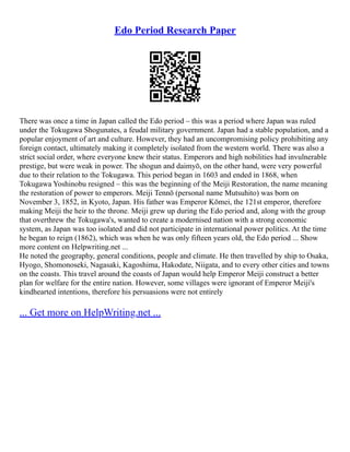 Edo Period Research Paper
There was once a time in Japan called the Edo period – this was a period where Japan was ruled
under the Tokugawa Shogunates, a feudal military government. Japan had a stable population, and a
popular enjoyment of art and culture. However, they had an uncompromising policy prohibiting any
foreign contact, ultimately making it completely isolated from the western world. There was also a
strict social order, where everyone knew their status. Emperors and high nobilities had invulnerable
prestige, but were weak in power. The shogun and daimyō, on the other hand, were very powerful
due to their relation to the Tokugawa. This period began in 1603 and ended in 1868, when
Tokugawa Yoshinobu resigned – this was the beginning of the Meiji Restoration, the name meaning
the restoration of power to emperors. Meiji Tennō (personal name Mutsuhito) was born on
November 3, 1852, in Kyoto, Japan. His father was Emperor Kōmei, the 121st emperor, therefore
making Meiji the heir to the throne. Meiji grew up during the Edo period and, along with the group
that overthrew the Tokugawa's, wanted to create a modernised nation with a strong economic
system, as Japan was too isolated and did not participate in international power politics. At the time
he began to reign (1862), which was when he was only fifteen years old, the Edo period ... Show
more content on Helpwriting.net ...
He noted the geography, general conditions, people and climate. He then travelled by ship to Osaka,
Hyogo, Shomonoseki, Nagasaki, Kagoshima, Hakodate, Niigata, and to every other cities and towns
on the coasts. This travel around the coasts of Japan would help Emperor Meiji construct a better
plan for welfare for the entire nation. However, some villages were ignorant of Emperor Meiji's
kindhearted intentions, therefore his persuasions were not entirely
... Get more on HelpWriting.net ...
 