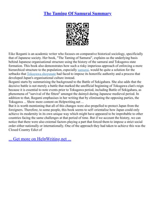 The Taming Of Samurai Summary
Eiko Ikegami is an academic writer who focuses on comparative historical sociology, specificially
that of Japanese society. Her book, "The Taming of Samurai", explains us the underlying basis
behind Japanese organisational structure using the history of the samurai and Tokugawa state
formation. This book also demonstrates how such a risky imperious approach of enforcing a more
hierarchical structure to the population, especially samurai, would be quite a solution for the
setbacks that Tokugawa shogunate had faced to impose its honorific authority and a process that
developed Japan's organisational culture instead.
Ikegami starts by summarising the background to the Battle of Sekigahara. She also adds that the
decisive battle is not merely a battle that marked the unofficial beginning of Tokugawa clan's reign
because it is essential to note events prior to Tokugawa period, including Battle of Sekigahara, as
phenomena of "survival of the fittest" amongst the daimyō during Japanese medieval period. In
addition to that, Ikegami emphasises in her writing that by eliminating the opposing parties, the
Tokugawa ... Show more content on Helpwriting.net ...
But it is worth mentioning that all of this changes were also propelled to protect Japan from the
foreigners. Therefore, to some people, this book seems to self–orientalise how Japan could only
achieve its modernity in its own unique way which might have appeared to be improbable to other
countries facing the same challenges at that period of time. But if we account the history, we can
notice that there were also external factors playing a part that forced them to impose a strict social
order either nationally or internationally. One of the approach they had taken to achieve this was the
Closed Country Edict of
... Get more on HelpWriting.net ...
 