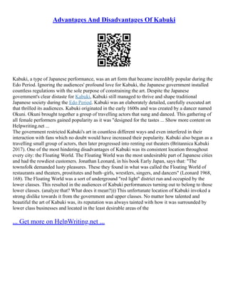 Advantages And Disadvantages Of Kabuki
Kabuki, a type of Japanese performance, was an art form that became incredibly popular during the
Edo Period. Ignoring the audiences' profound love for Kabuki, the Japanese government installed
countless regulations with the sole purpose of constraining the art. Despite the Japanese
government's clear distaste for Kabuki, Kabuki still managed to thrive and shape traditional
Japanese society during the Edo Period. Kabuki was an elaborately detailed, carefully executed art
that thrilled its audiences. Kabuki originated in the early 1600s and was created by a dancer named
Okuni. Okuni brought together a group of travelling actors that sung and danced. This gathering of
all female performers gained popularity as it was "designed for the tastes ... Show more content on
Helpwriting.net ...
The government restricted Kabuki's art in countless different ways and even interfered in their
interaction with fans which no doubt would have increased their popularity. Kabuki also began as a
travelling small group of actors, then later progressed into renting out theaters (Britannica Kabuki
2017). One of the most hindering disadvantages of Kabuki was its consistent location throughout
every city: the Floating World. The Floating World was the most undesirable part of Japanese cities
and had the rowdiest customers. Jonathan Leonard, in his book Early Japan, says that: "The
townsfolk demanded lusty pleasures. These they found in what was called the Floating World of
restaurants and theaters, prostitutes and bath–girls, wrestlers, singers, and dancers" (Leonard 1968,
168). The Floating World was a sort of underground "red light" district run and occupied by the
lower classes. This resulted in the audiences of Kabuki performances turning out to belong to those
lower classes. (analyze that? What does it mean?))) This unfortunate location of Kabuki invoked a
strong dislike towards it from the government and upper classes. No matter how talented and
beautiful the art of Kabuki was, its reputation was always tainted with how it was surrounded by
lower class businesses and located in the least desirable areas of the
... Get more on HelpWriting.net ...
 
