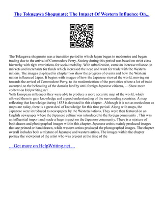 The Tokugawa Shogunate: The Impact Of Western Influence On...
The Tokugawa shogunate was a transition period in which Japan began to modernize and began
trading due to the arrival of Commodore Perry. Society during this period was based on strict class
hierarchy with tight restrictions for social mobility. With urbanization, came an increase reliance on
markets and merchants for funds which increased the need and want for trade with the Western
nations. The images displayed in chapter two show the progress of events and how the Western
nation influenced Japan. It begins with images of how the Japanese viewed the world, moving on
towards the arrival of Commodore Perry, to the modernization of the port cities where a lot of trade
occurred, to the beheading of the domain lord by anti–foreign Japanese citizens, ... Show more
content on Helpwriting.net ...
With European influences they were able to produce a more accurate map of the world, which
allowed them to gain knowledge and a good understanding of the surrounding countries. A map
reflecting that knowledge during 1853 is depicted in this chapter . Although it is not as meticulous as
maps are today, there is a great deal of knowledge for this time period. Along with maps, the
Japanese were introduced to newspapers by the Western nations. They were then featured on an
English newspaper where the Japanese culture was introduced to the foreign community . This was
an influential import and made a huge impact on the Japanese community. There is a mixture of
both drawn and photographed images within this chapter. Japanese artists mainly produced images
that are printed or hand drawn, while western artists produced the photographed images. The chapter
overall includes both a mixture of Japanese and western artists. The images within the chapter
portray the viewpoint of the artist who was present at the time of the
... Get more on HelpWriting.net ...
 