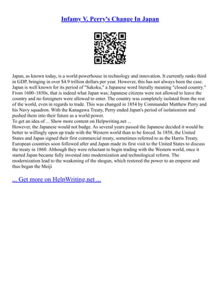 Infamy V. Perry's Change In Japan
Japan, as known today, is a world powerhouse in technology and innovation. It currently ranks third
in GDP, bringing in over $4.9 trillion dollars per year. However, this has not always been the case.
Japan is well known for its period of "Sakoku," a Japanese word literally meaning "closed country."
From 1600–1850s, that is indeed what Japan was; Japanese citizens were not allowed to leave the
country and no foreigners were allowed to enter. The country was completely isolated from the rest
of the world, even in regards to trade. This was changed in 1854 by Commander Matthew Perry and
his Navy squadron. With the Kanagawa Treaty, Perry ended Japan's period of isolationism and
pushed them into their future as a world power.
To get an idea of ... Show more content on Helpwriting.net ...
However, the Japanese would not budge. As several years passed the Japanese decided it would be
better to willingly open up trade with the Western world than to be forced. In 1858, the United
States and Japan signed their first commercial treaty, sometimes referred to as the Harris Treaty.
European countries soon followed after and Japan made its first visit to the United States to discuss
the treaty in 1860. Although they were reluctant to begin trading with the Western world, once it
started Japan became fully invested into modernization and technological reform. The
modernization lead to the weakening of the shogun, which restored the power to an emperor and
thus began the Meiji
... Get more on HelpWriting.net ...
 