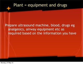 Plant = equipment and drugs
Prepare ultrasound machine, blood, drugs eg
analgesics, airway equipment etc as
required based on the information you have
Monday, 27 May 13
 