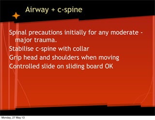 Airway + c-spine
Spinal precautions initially for any moderate -
major trauma.
Stabilise c-spine with collar
Grip head and shoulders when moving
Controlled slide on sliding board OK
Monday, 27 May 13
 