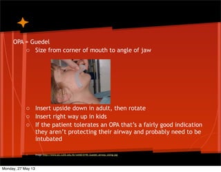 OPA = Guedel
o Size from corner of mouth to angle of jaw
o Insert upside down in adult, then rotate
o Insert right way up in kids
o If the patient tolerates an OPA that’s a fairly good indication
they aren’t protecting their airway and probably need to be
intubated
o Image http://www.aic.cuhk.edu.hk/web8/0190_Guedel_airway_sizing.jpg
Monday, 27 May 13
 