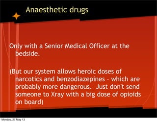 Anaesthetic drugs
Only with a Senior Medical Officer at the
bedside.
(But our system allows heroic doses of
narcotics and benzodiazepines – which are
probably more dangerous. Just don't send
someone to Xray with a big dose of opioids
on board)
Monday, 27 May 13
 