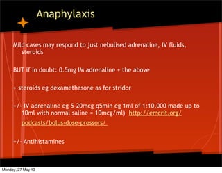 Anaphylaxis
Mild cases may respond to just nebulised adrenaline, IV fluids,
steroids
BUT if in doubt: 0.5mg IM adrenaline + the above
+ steroids eg dexamethasone as for stridor
+/- IV adrenaline eg 5-20mcg q5min eg 1ml of 1:10,000 made up to
10ml with normal saline = 10mcg/ml) http://emcrit.org/
podcasts/bolus-dose-pressors/
+/- Antihistamines
Monday, 27 May 13
 