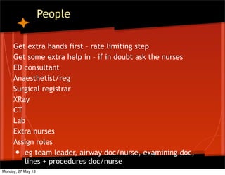 People
Get extra hands first – rate limiting step
Get some extra help in – if in doubt ask the nurses
ED consultant
Anaesthetist/reg
Surgical registrar
XRay
CT
Lab
Extra nurses
Assign roles
• eg team leader, airway doc/nurse, examining doc,
lines + procedures doc/nurse
Monday, 27 May 13
 