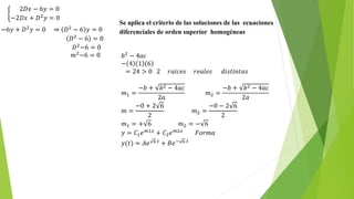 2𝐷𝑥 − 6𝑦 = 0
−2𝐷𝑥 + 𝐷2 𝑦 = 0
−6𝑦 + 𝐷2 𝑦 = 0 ⇒ 𝐷2 − 6 𝑦 = 0
𝐷2 − 6 = 0
𝐷2
−6 = 0
𝑚2
−6 = 0
Se aplica el criterio de las soluciones de las ecuaciones
diferenciales de orden superior homogéneas
𝑏2 − 4𝑎𝑐
− 4 1 6
= 24 > 0 2 𝑟𝑎𝑖𝑐𝑒𝑠 𝑟𝑒𝑎𝑙𝑒𝑠 𝑑𝑖𝑠𝑡𝑖𝑛𝑡𝑎𝑠
𝑚1 =
−𝑏 + 𝑏2 − 4𝑎𝑐
2𝑎
𝑚2 =
−𝑏 + 𝑏2 − 4𝑎𝑐
2𝑎
𝑚 =
−0 + 2 6
2
𝑚2 =
−0 − 2 6
2
𝑚1 = + 6 𝑚2 = − 6
𝑦 = 𝐶1 𝑒 𝑚1𝑥 + 𝐶2 𝑒 𝑚2𝑥 𝐹𝑜𝑟𝑚𝑎
𝑦(𝑡) = 𝐴𝑒 6 𝑡
+ 𝐵𝑒− 6 𝑡
 