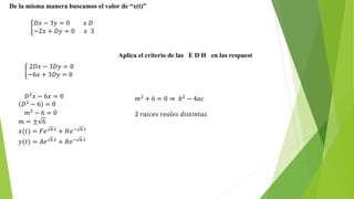 De la misma manera buscamos el valor de “x(t)”
𝐷𝑥 − 3𝑦 = 0 𝑥 𝐷
−2𝑥 + 𝐷𝑦 = 0 𝑥 3
Aplica el criterio de las E D H en las respuest
2𝐷𝑥 − 3𝐷𝑦 = 0
−6𝑥 + 3𝐷𝑦 = 0
𝐷2 𝑥 − 6𝑥 = 0
𝐷2
− 6 = 0
𝑚2
− 6 = 0
𝑚 = ± 6
𝑥(𝑡) = 𝐹𝑒 6 𝑡 + 𝐻𝑒− 6 𝑡
𝑦(𝑡) = 𝐴𝑒 6 𝑡
+ 𝐵𝑒− 6 𝑡
𝑚2
+ 6 = 0 ⇒ 𝑏2
− 4𝑎𝑐
2 𝑟𝑎𝑖𝑐𝑒𝑠 𝑟𝑒𝑎𝑙𝑒𝑠 𝑑𝑖𝑠𝑡𝑖𝑛𝑡𝑎𝑠
 