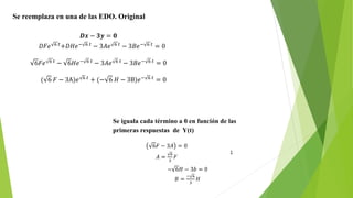 Se reemplaza en una de las EDO. Original
𝑫𝒙 − 𝟑𝒚 = 𝟎
𝐷𝐹𝑒 6 𝑡
+𝐷𝐻𝑒− 6 𝑡
− 3𝐴𝑒 6 𝑡
− 3𝐵𝑒− 6 𝑡
= 0
6𝐹𝑒 6 𝑡
− 6𝐻𝑒− 6 𝑡
− 3𝐴𝑒 6 𝑡
− 3𝐵𝑒− 6 𝑡
= 0
( 6 𝐹 − 3A)𝑒 6 𝑡
+ (− 6 𝐻 − 3B)𝑒− 6 𝑡
= 0
Se iguala cada término a 0 en función de las
primeras respuestas de Y(t)
6𝐹 − 3𝐴 = 0
𝐴 =
6
3
𝐹
;
− 6𝐻 − 3𝑏 = 0
𝐵 =
− 6
3
𝐻
 