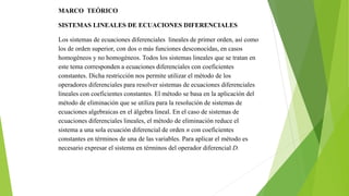 MARCO TEÓRICO
SISTEMAS LINEALES DE ECUACIONES DIFERENCIALES
Los sistemas de ecuaciones diferenciales lineales de primer orden, así como
los de orden superior, con dos o más funciones desconocidas, en casos
homogéneos y no homogéneos. Todos los sistemas lineales que se tratan en
este tema corresponden a ecuaciones diferenciales con coeficientes
constantes. Dicha restricción nos permite utilizar el método de los
operadores diferenciales para resolver sistemas de ecuaciones diferenciales
lineales con coeficientes constantes. El método se basa en la aplicación del
método de eliminación que se utiliza para la resolución de sistemas de
ecuaciones algebraicas en el álgebra lineal. En el caso de sistemas de
ecuaciones diferenciales lineales, el método de eliminación reduce el
sistema a una sola ecuación diferencial de orden n con coeficientes
constantes en términos de una de las variables. Para aplicar el método es
necesario expresar el sistema en términos del operador diferencial D.
 