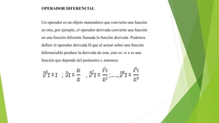 OPERADOR DIFERENCIAL
Un operador es un objeto matemático que convierte una función
en otra, por ejemplo, el operador derivada convierte una función
en una función diferente llamada la función derivada. Podemos
definir el operador derivada D que al actuar sobre una función
diferenciable produce la derivada de esta, esto es: si x es una
función que depende del parámetro t, entonces
 