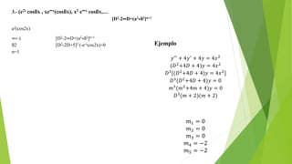3.- (e2) cosßx , xe∞x(cosßx), x2 e∞x cosßx,…
[D2-2∞D+(a2+ß2]n+1
a2(cos2x)
∞=-1 [D2-2∞D+(a2+ß2]n+1
ß2 [D2-2D+5]2 (-e-xcos2x)=0
n=1
Ejemplo
𝑦′′ + 4𝑦′ + 4𝑦 = 4𝑥2
(𝐷2+4𝐷 + 4)𝑦 = 4𝑥2
𝐷3
[(𝐷2
+4𝐷 + 4)𝑦 = 4𝑥2
]
𝐷3
(𝐷2
+4𝐷 + 4)𝑦 = 0
𝑚3
(𝑚2
+4𝑚 + 4)𝑦 = 0
𝐷3
(𝑚 + 2)(𝑚 + 2)
𝑚1 = 0
𝑚2 = 0
𝑚3 = 0
𝑚4 = −2
𝑚5 = −2
 