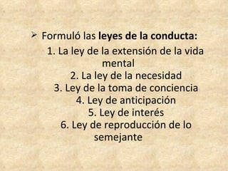 Formuló las  leyes de la conducta: 1. La ley de la extensión de la vida mental       2. La ley de la necesidad       3. Ley de la toma de conciencia       4. Ley de anticipación       5. Ley de interés       6. Ley de reproducción de lo semejante 