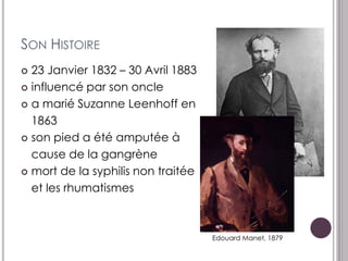 SON HISTOIRE
 23 Janvier 1832 – 30 Avril 1883
 influencé par son oncle

 a marié Suzanne Leenhoff en

  1863
 son pied a été amputée à

  cause de la gangrène
 mort de la syphilis non traitée

  et les rhumatismes



                                    Edouard Manet, 1879
 