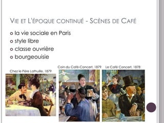 VIE ET L'ÉPOQUE CONTINUÉ - SCÈNES DE CAFÉ
 la vie sociale en Paris
 style libre

 classe ouvrière

 bourgeouisie

                               Coin du Café-Concert, 1879   Le Café Concert, 1878
Chez le Père Lathuille, 1879
 
