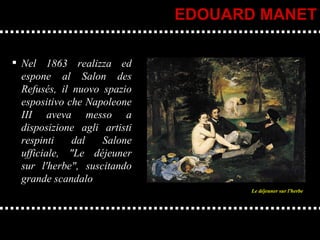 Nel 1863 realizza ed espone al Salon des Refusés, il nuovo spazio espositivo che Napoleone III aveva messo a disposizione agli artisti respinti dal Salone ufficiale, "Le déjeuner sur l'herbe", suscitando grande scandalo EDOUARD MANET Le déjeuner sur l'herbe 