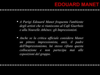 A Parigi Edouard Manet frequenta l'ambiente degli artisti che si riuniscono al Café Guerbois e alla Nouvelle Athènes: gli Impressionisti. Anche se la critica ufficiale considera Manet un pittore impressionista, anzi, il padre dell'Impressionismo, lui stesso rifiuta questa collocazione e non partecipa mai alle esposizioni del gruppo. EDOUARD MANET 